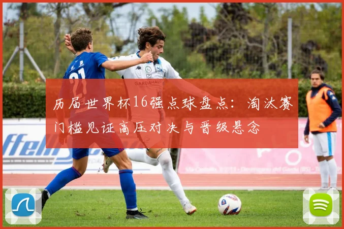 历届世界杯16强点球盘点:淘汰赛门槛见证高压对决与晋级悬念