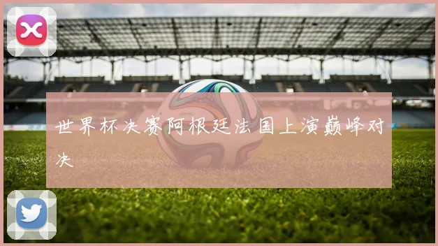 世界杯决赛阿根廷法国上演巅峰对决