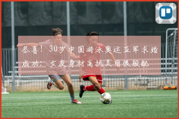 恭喜!30岁中国游泳奥运亚军求婚成功:女友身材高挑美丽很般配